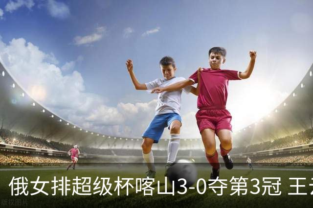 俄女排超级杯喀山3-0夺第3冠 王云蕗无缘留洋首冠